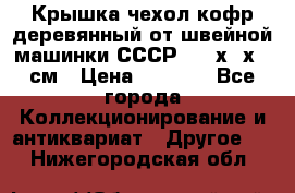 Крышка чехол кофр деревянный от швейной машинки СССР 50.5х22х25 см › Цена ­ 1 000 - Все города Коллекционирование и антиквариат » Другое   . Нижегородская обл.